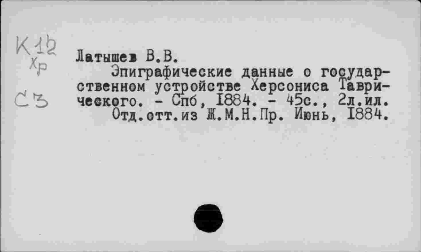 ﻿Kdt»
Латышеі В.В.
Эпиграфические данные о государственном устройстве Херсониса Таври-СЬ чеекого. - Спб, 1884. - 45с., 2л.ил.
Отд.отт.из Я.М.Н.Пр. Июнь, 1884.